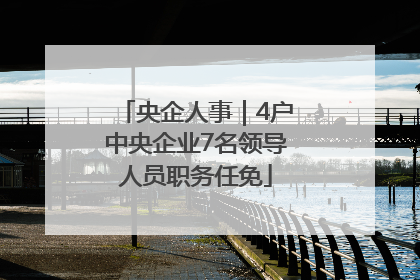 央企人事｜4户中央企业7名领导人员职务任免