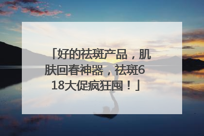 好的祛斑产品，肌肤回春神器，祛斑618大促疯狂囤！