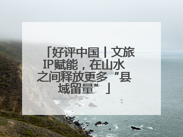 好评中国丨文旅IP赋能，在山水之间释放更多“县域留量”