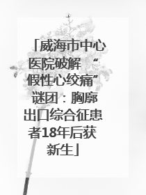 威海市中心医院破解 “假性心绞痛” 谜团：胸廓出口综合征患者18年后获新生