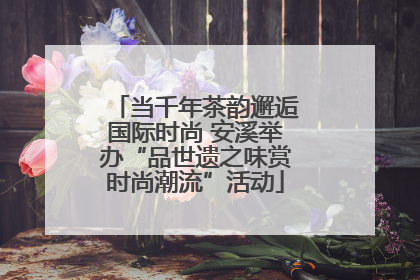 当千年茶韵邂逅国际时尚 安溪举办“品世遗之味赏时尚潮流”活动