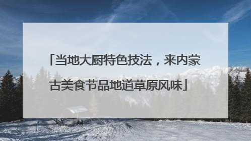 当地大厨特色技法，来内蒙古美食节品地道草原风味