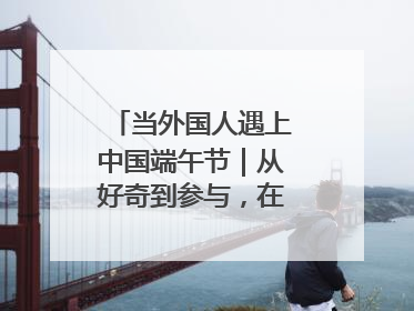 当外国人遇上中国端午节｜从好奇到参与，在沉浸中交融