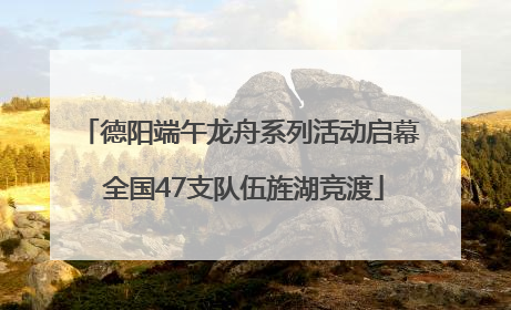德阳端午龙舟系列活动启幕 全国47支队伍旌湖竞渡