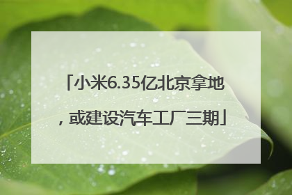 小米6.35亿北京拿地，或建设汽车工厂三期