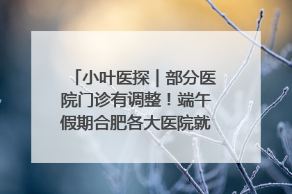 小叶医探｜部分医院门诊有调整！端午假期合肥各大医院就诊指南来了
