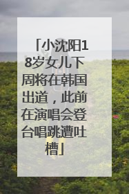 小沈阳18岁女儿下周将在韩国出道，此前在演唱会登台唱跳遭吐槽