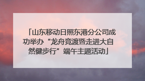 山东移动日照东港分公司成功举办“龙舟竞渡暨走进大自然健步行”端午主题活动