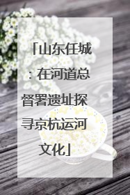 山东任城：在河道总督署遗址探寻京杭运河文化