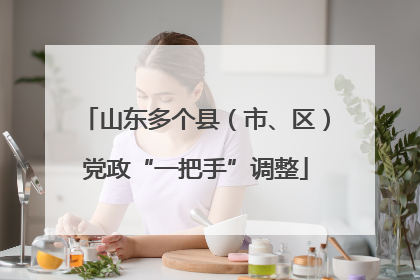 山东多个县（市、区）党政“一把手”调整