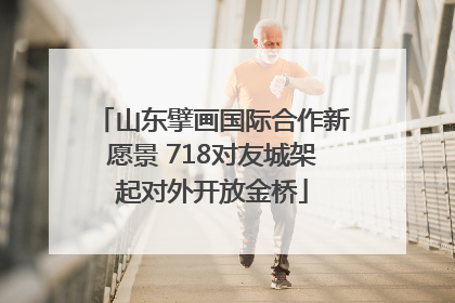山东擘画国际合作新愿景 718对友城架起对外开放金桥