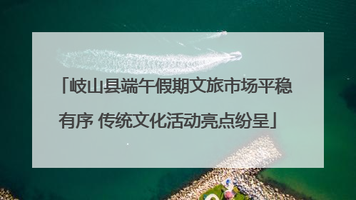 岐山县端午假期文旅市场平稳有序 传统文化活动亮点纷呈