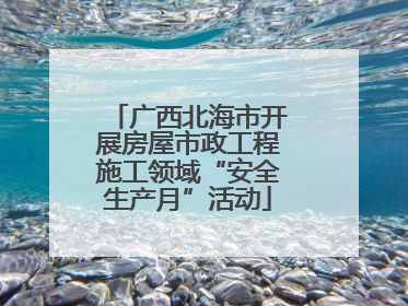 广西北海市开展房屋市政工程施工领域“安全生产月”活动