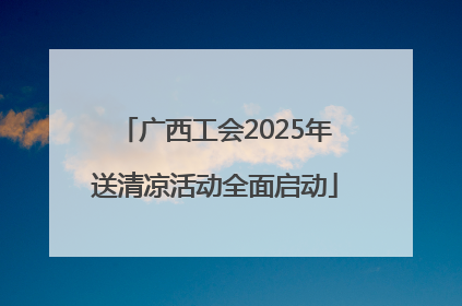 广西工会2025年送清凉活动全面启动