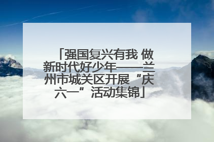 强国复兴有我 做新时代好少年——兰州市城关区开展“庆六一”活动集锦