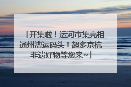 开集啦！运河市集亮相通州漕运码头！超多京杭非遗好物等您来~