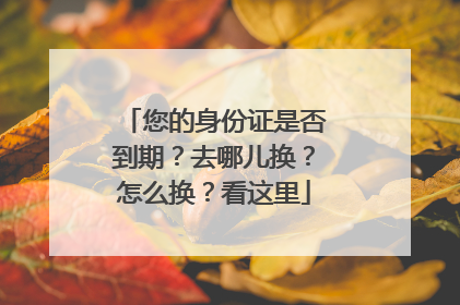 您的身份证是否到期？去哪儿换？怎么换？看这里