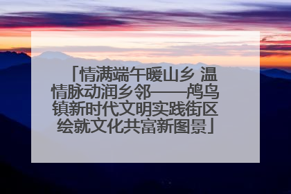 情满端午暖山乡 温情脉动润乡邻——鸬鸟镇新时代文明实践街区绘就文化共富新图景