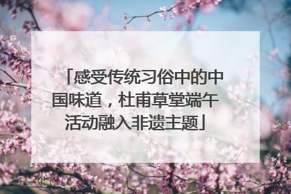 感受传统习俗中的中国味道，杜甫草堂端午活动融入非遗主题