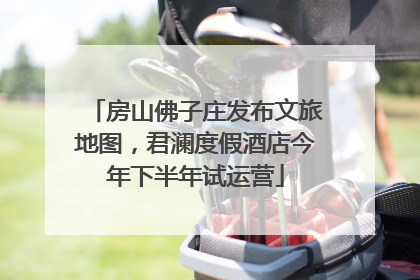 房山佛子庄发布文旅地图，君澜度假酒店今年下半年试运营