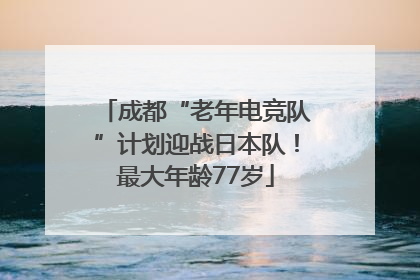成都“老年电竞队”计划迎战日本队！最大年龄77岁