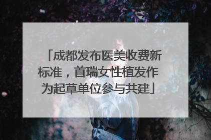 成都发布医美收费新标准，首瑞女性植发作为起草单位参与共建