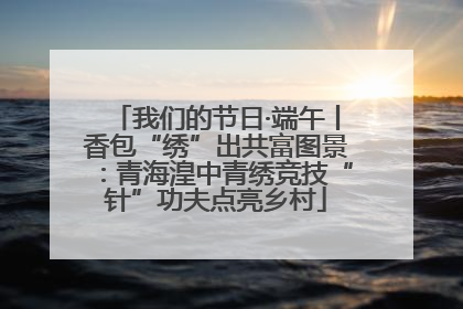 我们的节日·端午丨香包“绣”出共富图景：青海湟中青绣竞技“针”功夫点亮乡村