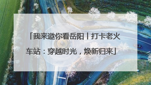 我来邀你看岳阳丨打卡老火车站：穿越时光，焕新归来