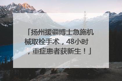 扬州援疆博士急施机械取栓手术，48小时，重症患者获新生！