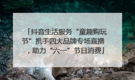 抖音生活服务“童趣购玩节”携手四大品牌专场直播，助力“六一”节日消费