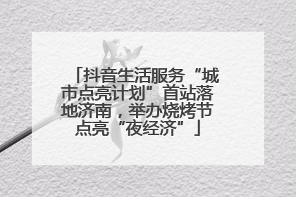 抖音生活服务“城市点亮计划”首站落地济南，举办烧烤节点亮“夜经济”