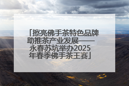 擦亮佛手茶特色品牌 助推茶产业发展——永春苏坑举办2025年春季佛手茶王赛