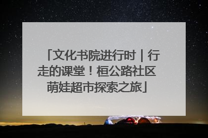 文化书院进行时｜行走的课堂！桓公路社区萌娃超市探索之旅