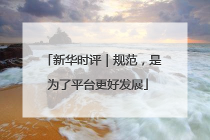 新华时评｜规范，是为了平台更好发展