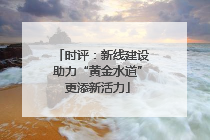 时评：新线建设助力“黄金水道”更添新活力