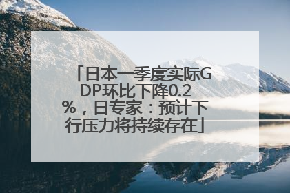 日本一季度实际GDP环比下降0.2%，日专家：预计下行压力将持续存在