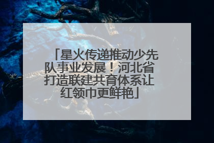 星火传递推动少先队事业发展！河北省打造联建共育体系让红领巾更鲜艳