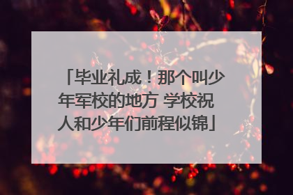 毕业礼成！那个叫少年军校的地方 学校祝人和少年们前程似锦