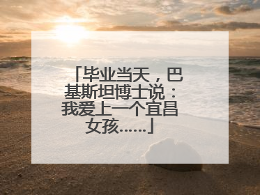 毕业当天，巴基斯坦博士说：我爱上一个宜昌女孩……