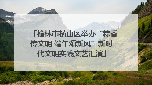 榆林市横山区举办“粽香传文明 端午颂新风”新时代文明实践文艺汇演