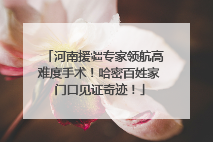 河南援疆专家领航高难度手术！哈密百姓家门口见证奇迹！