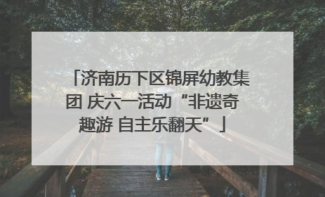 济南历下区锦屏幼教集团 庆六一活动“非遗奇趣游 自主乐翻天”