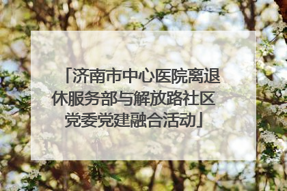 济南市中心医院离退休服务部与解放路社区党委党建融合活动