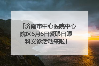 济南市中心医院中心院区6月6日爱眼日眼科义诊活动来啦