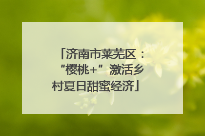 济南市莱芜区：“樱桃+”激活乡村夏日甜蜜经济