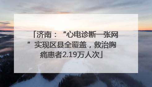 济南：“心电诊断一张网”实现区县全覆盖，救治胸痛患者2.19万人次