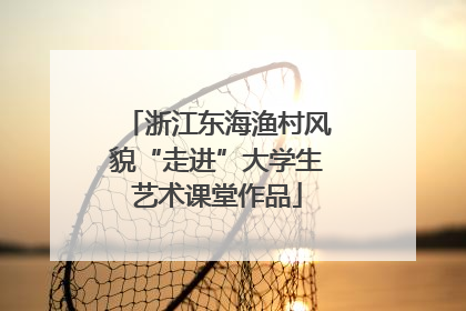 浙江东海渔村风貌“走进”大学生艺术课堂作品