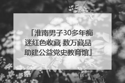 淮南男子30多年痴迷红色收藏 数万藏品助建公益党史教育馆
