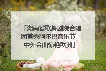 湖南省歌舞剧院合唱团首秀阿尔巴音乐节 中外金曲惊艳欧洲