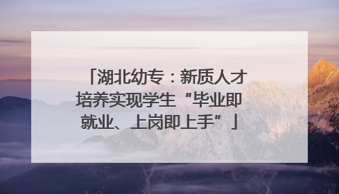 湖北幼专：新质人才培养实现学生“毕业即就业、上岗即上手”